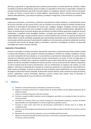 del futuro; y garantizar la seguridad personal y colectiva promoviendo la solución pacífica de conflictos. Implica
consolidar las prácticas democráticas, ejercer el poder y la autoridad en forma ética y responsable, revitalizar los
procesos de descentralización acercando la función pública a la ciudadanía, rechazar y luchar contra la corrupción
en todas sus formas, y avanzar hacia un Estado legítimo, representativo, eficaz y eficiente que provea bienes
públicos adecuadamente, y que reduzca la pobreza y combata la marginación, la discriminación y la violencia.
Entorno Biofísico
Implica que conozcamos, conservemos y utilicemos racionalmente el medio ambiente y el extraordinario acervo
de recursos naturales con que cuenta el Perú, que nos confieren una enorme ventaja en contexto mundial actual;
aprovechar la diversidad de diversidades de nuestro país: ecológica, biológica, energética, forestal, pesquera,
agrícola, mineral, acuífera, entre otras; proteger el medio ambiente, evitando la deforestación, degradación de
suelos, la contaminación y la emisión de gases que contribuyen al cambio climático; generalizar el pago por servicios
ambientales y establecer áreas protegidas estatales y privadas para gestionar la biodiversidad; y asumir la
responsabilidad de legar a las generaciones futuras un entorno biofísico que no limite sus opciones de desarrollo.
Implica definir el tipo de actividades apropiadas para cada localidad avanzando hacia un ordenamiento territorial
consensuado y efectivo, promover la participación ciudadana en la conservación y protección ambiental, incentivar
la transición hacia fuentes de energía limpias y renovables, y priorizar la investigación científica y el desarrollo
tecnológico de nuestros recursos naturales.
Superación y Transcendencia
Construir y consolidar un conjunto de valores, aspiraciones, esperanzas, y compromisos que le den sentido y calidad
a nuestra vida individual y social, propicien iniciativas de progreso y movilicen las energías ciudadanas; articular
una visión compartida de futuro basada en el conocimiento y la permanente interpretación de nuestra realidad
nacional y el cambiante escenario internacional; vincular el pensamiento y la acción, el corto y el largo plazo, el
contexto global y el ámbito local, creando las condiciones para el pleno desarrollo de nuestros talentos. Supone
apreciar, no sólo los resultados inmediatos de nuestras acciones, sino sus consecuencias de mediano y largo plazo,
no sólo el impacto local de nuestras intervenciones, sino sus ramificaciones en espacios más amplios, así como
adoptar e internalizar la búsqueda de la excelencia, el deseo de superación y la aspiración de transcendencia en
todas nuestras actividades. La puesta en práctica de estos principios supone implementar una nueva concepción
de progreso y desarrollo humano sostenible. Al desarrollar nuestros talentos, todos revelamos lo mejor de nosotros
mismos, expandimos nuestra humanidad, liberamos nuestras mentes para avanzar hacia el bienestar, la
prosperidad, y la búsqueda de lo que concebimos como felicidad.
2.2 Objetivos
a. Defender el sistema democrático, las libertades y los derechos humanos.
b. Asegurar la provisión universal de un conjunto básico de servicios públicos de alta calidad competencia de los
Gobiernos Locales.
c. Impulsar un Estado transparente y libre de corrupción
d. Promover una gestión pública moderna, cercana y dialogante, que facilite y no complique la vida a los vecinos y
vecinas Casmeños.
e. Consolidar una economía fuerte cuyo impulso provenga de la diversificación productiva y servicios. Brindando
apoyo decidido a los emprendedores en el sector de agricultura, ganadería y pesca.
f. Promover la lucha contra toda forma de discriminación, promoviendo la inclusión local en el ámbito de
competencia local.
g. Impulsar el uso de tecnologías para optimización de servicios públicos locales, en beneficio de los vecinos y vecinas
Casmeños.
h. Aprovechar los recursos locales, promover su uso en actividades productivas locales.
i. Apoyar la renovación positiva de los lideres provinciales, incentivando su activa participación en beneficio de todos
los vecinos y vecinas casmeños.
 