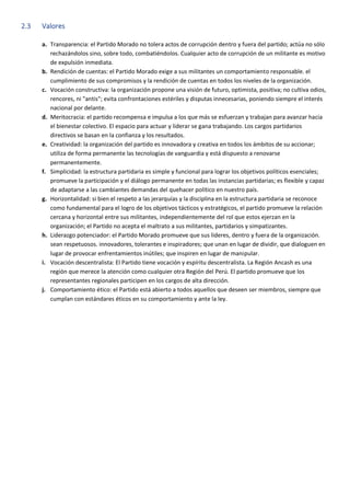 2.3 Valores
a. Transparencia: el Partido Morado no tolera actos de corrupción dentro y fuera del partido; actúa no sólo
rechazándolos sino, sobre todo, combatiéndolos. Cualquier acto de corrupción de un militante es motivo
de expulsión inmediata.
b. Rendición de cuentas: el Partido Morado exige a sus militantes un comportamiento responsable. el
cumplimiento de sus compromisos y la rendición de cuentas en todos los niveles de la organización.
c. Vocación constructiva: la organización propone una visión de futuro, optimista, positiva; no cultiva odios,
rencores, ni "antis"; evita confrontaciones estériles y disputas innecesarias, poniendo siempre el interés
nacional por delante.
d. Meritocracia: el partido recompensa e impulsa a los que más se esfuerzan y trabajan para avanzar hacia
el bienestar colectivo. El espacio para actuar y liderar se gana trabajando. Los cargos partidarios
directivos se basan en la confianza y los resultados.
e. Creatividad: la organización del partido es innovadora y creativa en todos los ámbitos de su accionar;
utiliza de forma permanente las tecnologías de vanguardia y está dispuesto a renovarse
permanentemente.
f. Simplicidad: la estructura partidaria es simple y funcional para lograr los objetivos políticos esenciales;
promueve la participación y el diálogo permanente en todas las instancias partidarias; es flexible y capaz
de adaptarse a las cambiantes demandas del quehacer político en nuestro país.
g. Horizontalidad: si bien el respeto a las jerarquías y la disciplina en la estructura partidaria se reconoce
como fundamental para el logro de los objetivos tácticos y estratégicos, el partido promueve la relación
cercana y horizontal entre sus militantes, independientemente del rol que estos ejerzan en la
organización; el Partido no acepta el maltrato a sus militantes, partidarios y simpatizantes.
h. Liderazgo potenciador: el Partido Morado promueve que sus líderes, dentro y fuera de la organización.
sean respetuosos. innovadores, tolerantes e inspiradores; que unan en lugar de dividir, que dialoguen en
lugar de provocar enfrentamientos inútiles; que inspiren en lugar de manipular.
i. Vocación descentralista: El Partido tiene vocación y espíritu descentralista. La Región Ancash es una
región que merece la atención como cualquier otra Región del Perú. El partido promueve que los
representantes regionales participen en los cargos de alta dirección.
j. Comportamiento ético: el Partido está abierto a todos aquellos que deseen ser miembros, siempre que
cumplan con estándares éticos en su comportamiento y ante la ley.
 