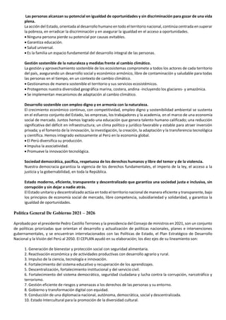 Las personas alcanzan su potencial en igualdad de oportunidades y sin discriminación para gozar de una vida
plena.
La acción del Estado, orientada al desarrollo humano en todo el territorio nacional, continúa centrada en superar
la pobreza, en erradicar la discriminación y en asegurar la igualdad en el acceso a oportunidades.
• Ninguna persona pierde su potencial por causas evitables.
• Garantiza educación.
• Salud universal.
• Es la familia un espacio fundamental del desarrollo integral de las personas.
Gestión sostenible de la naturaleza y medidas frente al cambio climático.
La gestión y aprovechamiento sostenible de los ecosistemas compromete a todos los actores de cada territorio
del país, asegurando un desarrollo social y económico armónico, libre de contaminación y saludable para todas
las personas en el tiempo, en un contexto de cambio climático.
• Gestionamos de manera sostenible el territorio y sus servicios ecosistémicos.
• Protegemos nuestra diversidad geográfica marina, costera, andina -incluyendo los glaciares- y amazónica.
• Se implementan mecanismos de adaptación al cambio climático.
Desarrollo sostenible con empleo digno y en armonía con la naturaleza.
El crecimiento económico continuo, con competitividad, empleo digno y sostenibilidad ambiental se sustenta
en el esfuerzo conjunto del Estado, las empresas, los trabajadores y la academia, en el marco de una economía
social de mercado. Juntos hemos logrado una educación que genera talento humano calificado; una reducción
significativa del déficit en infraestructura; un clima político y jurídico favorable y estable para atraer inversión
privada; y el fomento de la innovación, la investigación, la creación, la adaptación y la transferencia tecnológica
y científica. Hemos integrado exitosamente al Perú en la economía global.
• El Perú diversifica su producción.
• Impulsa la asociatividad.
• Promueve la innovación tecnológica.
Sociedad democrática, pacífica, respetuosa de los derechos humanos y libre del temor y de la violencia.
Nuestra democracia garantiza la vigencia de los derechos fundamentales, el imperio de la ley, el acceso a la
justicia y la gobernabilidad, en toda la República.
Estado moderno, eficiente, transparente y descentralizado que garantiza una sociedad justa e inclusiva, sin
corrupción y sin dejar a nadie atrás.
El Estado unitario y descentralizado actúa en todo el territorio nacional de manera eficiente y transparente, bajo
los principios de economía social de mercado, libre competencia, subsidiariedad y solidaridad, y garantiza la
igualdad de oportunidades.
Política General De Gobierno 2021 – 2026
Aprobado por el presidente Pedro Castillo Terrones y la presidencia del Consejo de ministros en 2021, son un conjunto
de políticas priorizadas que orientan el desarrollo y actualización de políticas nacionales, planes e intervenciones
gubernamentales, y se encuentran interrelacionados con las Políticas de Estado, el Plan Estratégico de Desarrollo
Nacional y la Visión del Perú al 2050. El CEPLAN ayudó en su elaboración; los diez ejes de su lineamiento son:
1. Generación de bienestar y protección social con seguridad alimentaria.
2. Reactivación económica y de actividades productivas con desarrollo agrario y rural.
3. Impulso de la ciencia, tecnología e innovación.
4. Fortalecimiento del sistema educativo y recuperación de los aprendizajes.
5. Descentralización, fortalecimiento institucional y del servicio civil.
6. Fortalecimiento del sistema democrático, seguridad ciudadana y lucha contra la corrupción, narcotráfico y
terrorismo.
7. Gestión eficiente de riesgos y amenazas a los derechos de las personas y su entorno.
8. Gobierno y transformación digital con equidad.
9. Conducción de una diplomacia nacional, autónoma, democrática, social y descentralizada.
10. Estado Intercultural para la promoción de la diversidad cultural.
 