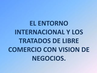EL ENTORNO
INTERNACIONAL Y LOS
TRATADOS DE LIBRE
COMERCIO CON VISION DE
NEGOCIOS.
 