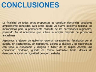 La finalidad de todas estas propuestas es canalizar demandas populares
ampliamente conocidas para crear desde un nuevo gobierno regional los
mecanismos para la permanente consulta de las necesidades regionales,
poniendo fin al abandono que sufren la amplia mayoría de provincias
ancashinas.
Aspiramos a ejercer un gobierno regional transparente, fiscalizado por el
pueblo, sin sectarismos, sin nepotismo, abierto al diálogo y las sugerencias
con toda la ciudadanía y dirigido a hacer de la región Ancash una
comunidad moderna, guiada en forma sostenible hacia ideales de
democracia social con igualdad de oportunidades.
 