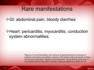 Rare manifestations
GI: abdominal pain, bloody diarrhea
Heart: pericarditis, myocarditis, conduction
system abnormalities;
Pagnoux C et al Presentation and outcome of gastrointestinal involvement in
systemic necrotizing vasculitides: analysis of 62 patients with polyarteritis nodosa,
microscopic polyangiitis, Wegener granulomatosis, Churg-Strauss syndrome, or
rheumatoid arthritis-associated vasculitis. Medicine (Baltimore) 2005; 84:115.
 