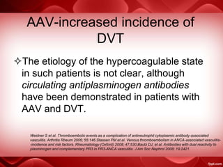 AAV-increased incidence of
DVT
The etiology of the hypercoagulable state
in such patients is not clear, although
circulating antiplasminogen antibodies
have been demonstrated in patients with
AAV and DVT.
Weidner S et al. Thromboembolic events as a complication of antineutrophil cytoplasmic antibody-associated
vasculitis. Arthritis Rheum 2006; 55:146.Stassen PM et al. Venous thromboembolism in ANCA-associated vasculitis-
-incidence and risk factors. Rheumatology (Oxford) 2008; 47:530.Bautz DJ, et al. Antibodies with dual reactivity to
plasminogen and complementary PR3 in PR3-ANCA vasculitis. J Am Soc Nephrol 2008; 19:2421.
 