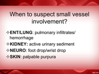 When to suspect small vessel
involvement?
ENT/LUNG: pulmonary infiltrates/
hemorrhage
KIDNEY: active urinary sediment
NEURO: foot drop/wrist drop
SKIN: palpable purpura
 