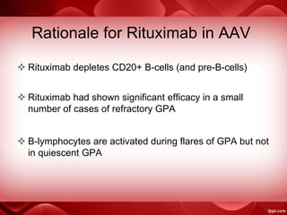 Rationale for Rituximab in AAV
 Rituximab depletes CD20+ B-cells (and pre-B-cells)
 Rituximab had shown significant efficacy in a small
number of cases of refractory GPA
 B-lymphocytes are activated during flares of GPA but not
in quiescent GPA
 