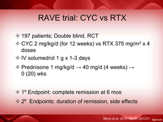 RAVE trial: CYC vs RTX
 197 patients; Double blind, RCT
 CYC 2 mg/kg/d (for 12 weeks) vs RTX 375 mg/m2 x 4
doses
 IV solumedrol 1 g x 1-3 days
 Prednisone 1 mg/kg/d → 40 mg/d (4 weeks) →
0 (20) wks
 1º Endpoint: complete remission at 6 mos
 2º Endpoints: duration of remission, side effects
Stone et al. 2010; NEJM 363:221.
 