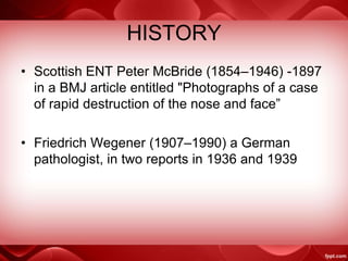 HISTORY
• Scottish ENT Peter McBride (1854–1946) -1897
in a BMJ article entitled "Photographs of a case
of rapid destruction of the nose and face”
• Friedrich Wegener (1907–1990) a German
pathologist, in two reports in 1936 and 1939
 