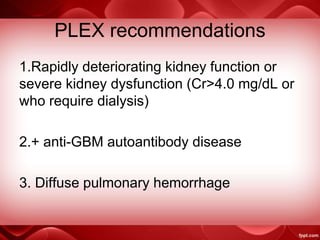 PLEX recommendations
1.Rapidly deteriorating kidney function or
severe kidney dysfunction (Cr>4.0 mg/dL or
who require dialysis)
2.+ anti-GBM autoantibody disease
3. Diffuse pulmonary hemorrhage
 