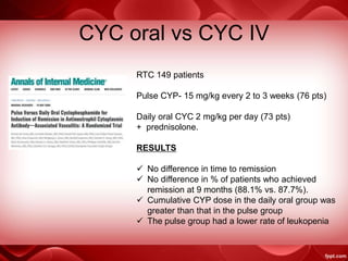 CYC oral vs CYC IV
RTC 149 patients
Pulse CYP- 15 mg/kg every 2 to 3 weeks (76 pts)
Daily oral CYC 2 mg/kg per day (73 pts)
+ prednisolone.
RESULTS
 No difference in time to remission
 No difference in % of patients who achieved
remission at 9 months (88.1% vs. 87.7%).
 Cumulative CYP dose in the daily oral group was
greater than that in the pulse group
 The pulse group had a lower rate of leukopenia
 