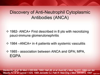 Discovery of Anti-Neutrophil Cytoplasmic
Antibodies (ANCA)
 1982- ANCA+ First described in 8 pts with necrotizing
pauci-immune glomerulonephritis
 1984 –ANCA+ in 4 patients with systemic vasculitis
 1985 - association between ANCA and GPA; MPA,
EGPA
Davies DJ, et al: Br Med J 285:606, 1982; Hall JB, et al: Aust NZ J Med 14:277, 1984 van der
Woude FJ, et al: Lancet 1:425, 1985 Jennette CJ, Falk R: New Eng J Med 337:1512, 1997
 