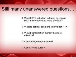 Still many unanswered questions…
 Would RTX induction followed by regular
RTX maintenance be more effective?
 What is optimal dose and interval for RTX?
 Would combination therapy be more
effective?
 Can damage be prevented?
 Can AAV be cured?
 