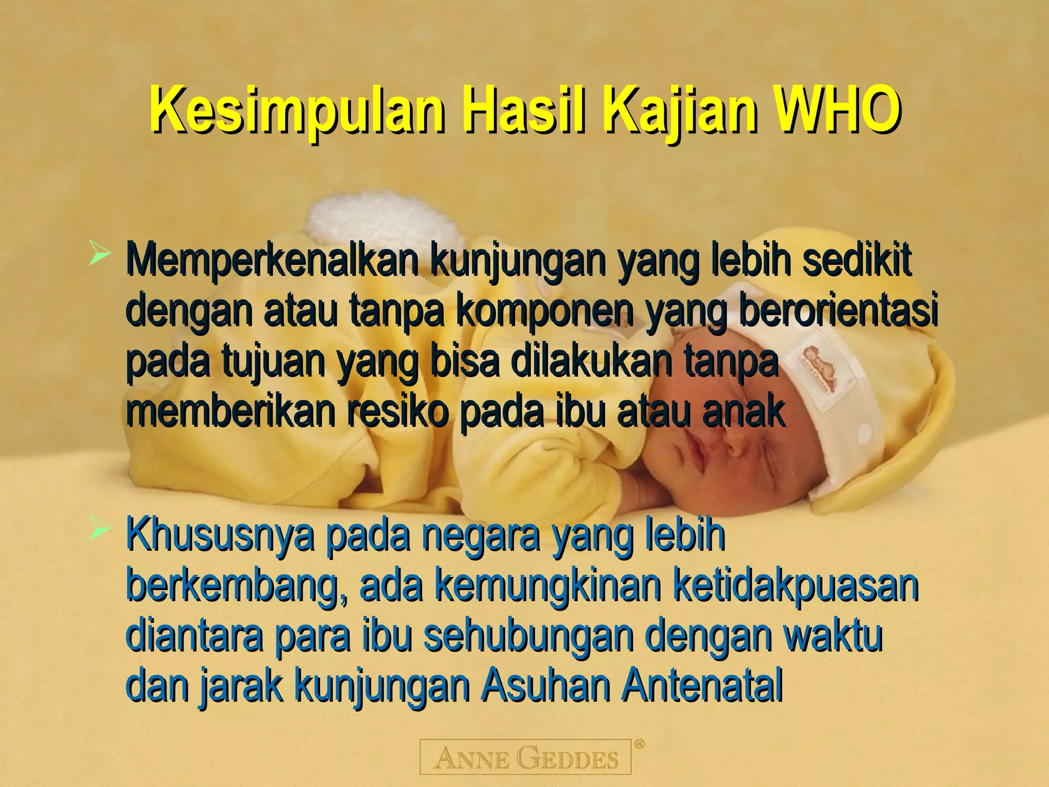 Kesimpulan Hasil Kajian WHOKesimpulan Hasil Kajian WHO
 Memperkenalkan kunjungan yang lebih sedikitMemperkenalkan kunjungan yang lebih sedikit
dengan atau tanpa komponen yang berorientasidengan atau tanpa komponen yang berorientasi
pada tujuan yang bisa dilakukan tanpapada tujuan yang bisa dilakukan tanpa
memberikan resiko pada ibu atau anakmemberikan resiko pada ibu atau anak
 Khususnya pada negara yang lebihKhususnya pada negara yang lebih
berkembang, ada kemungkinan ketidakpuasanberkembang, ada kemungkinan ketidakpuasan
diantara para ibu sehubungan dengan waktudiantara para ibu sehubungan dengan waktu
dan jarak kunjungan Asuhan Antenataldan jarak kunjungan Asuhan Antenatal
 