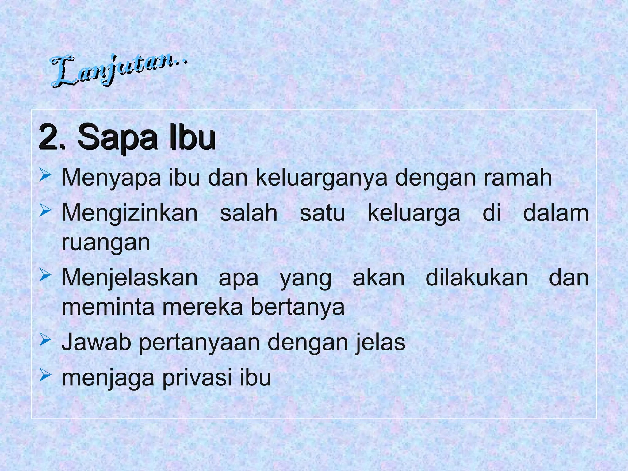 Lanjutan..
Lanjutan..
2. Sapa Ibu2. Sapa Ibu
 Menyapa ibu dan keluarganya dengan ramah
 Mengizinkan salah satu keluarga di dalam
ruangan
 Menjelaskan apa yang akan dilakukan dan
meminta mereka bertanya
 Jawab pertanyaan dengan jelas
 menjaga privasi ibu
 