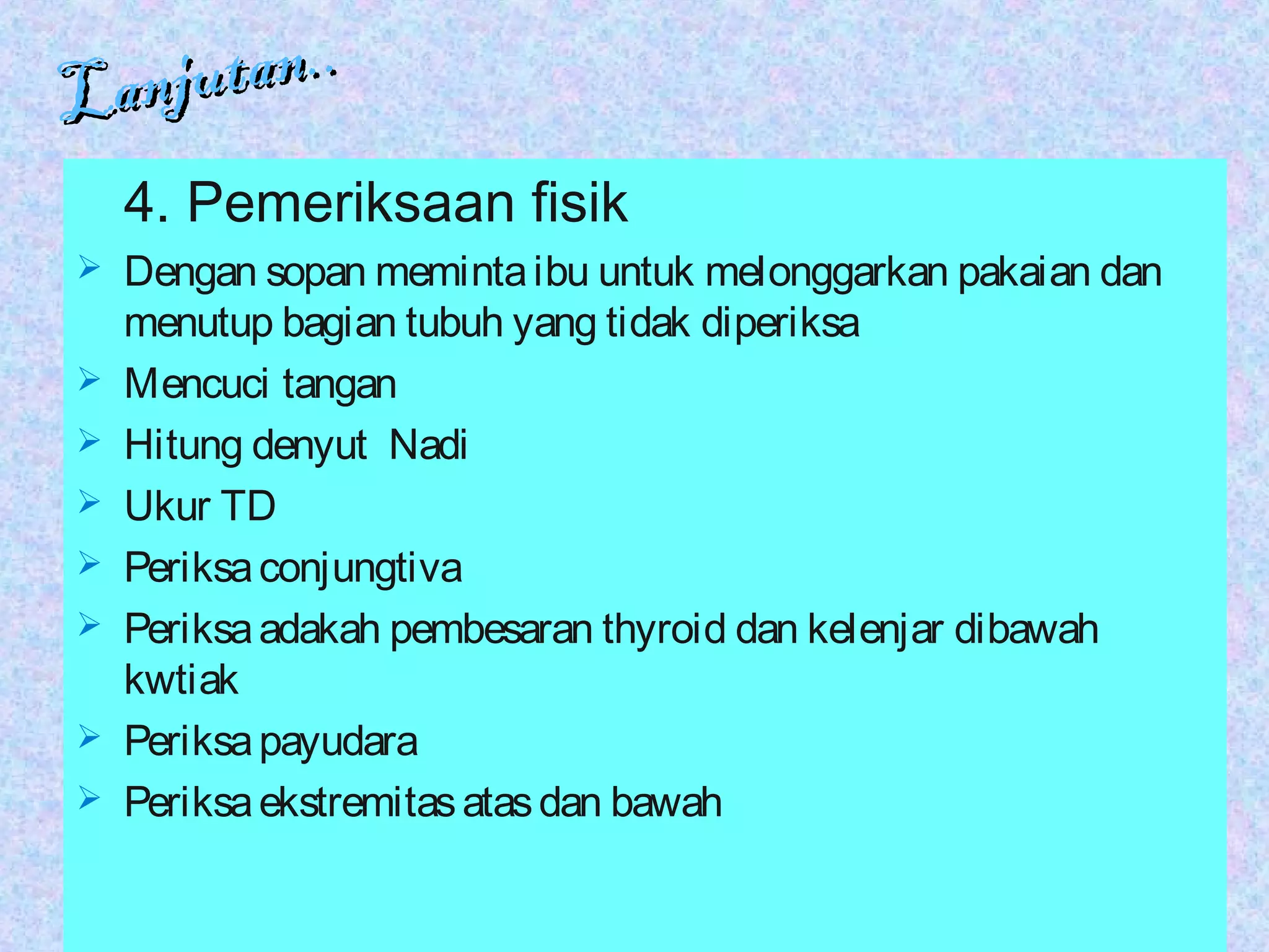 Lanjutan..
Lanjutan..
4. Pemeriksaan fisik
 Dengan sopan memintaibu untuk melonggarkan pakaian dan
menutup bagian tubuh yang tidak diperiksa
 Mencuci tangan
 Hitung denyut Nadi
 Ukur TD
 Periksaconjungtiva
 Periksaadakah pembesaran thyroid dan kelenjar dibawah
kwtiak
 Periksapayudara
 Periksaekstremitasatasdan bawah
 