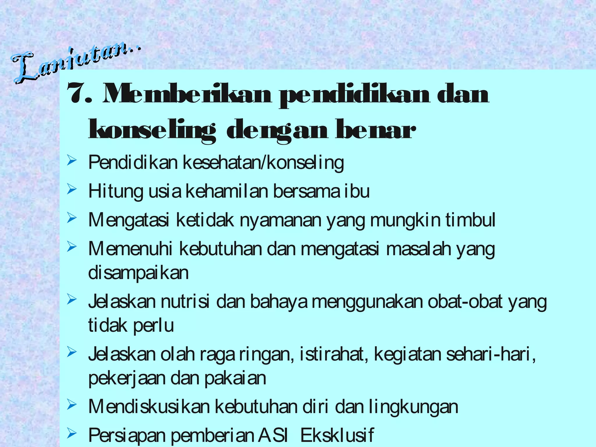 Lanjutan..
Lanjutan..
7. Memberikan pendidikan dan
konseling dengan benar
 Pendidikan kesehatan/konseling
 Hitung usiakehamilan bersamaibu
 Mengatasi ketidak nyamanan yang mungkin timbul
 Memenuhi kebutuhan dan mengatasi masalah yang
disampaikan
 Jelaskan nutrisi dan bahayamenggunakan obat-obat yang
tidak perlu
 Jelaskan olah ragaringan, istirahat, kegiatan sehari-hari,
pekerjaan dan pakaian
 Mendiskusikan kebutuhan diri dan lingkungan
 Persiapan pemberianASI Eksklusif
 