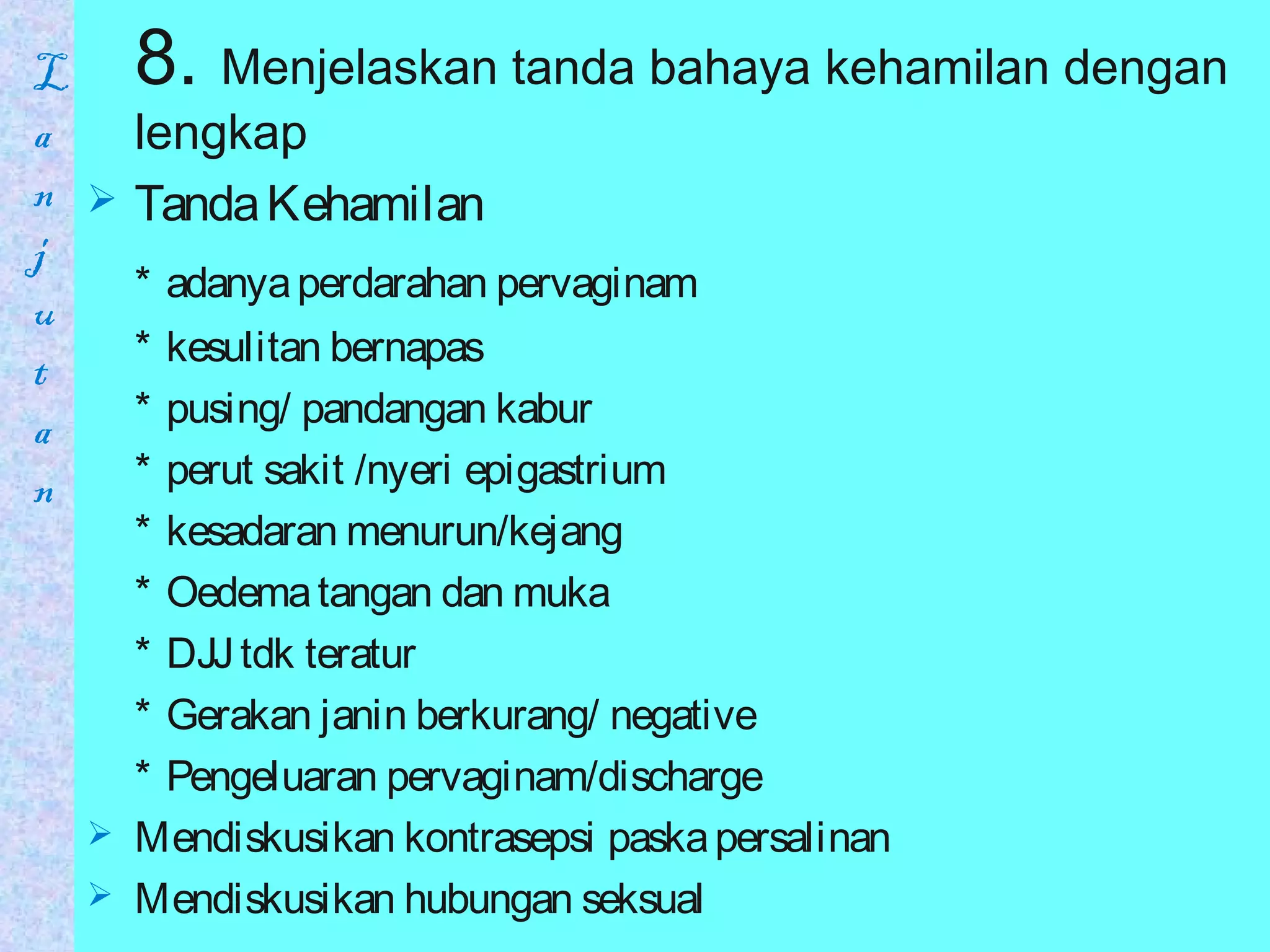 8. Menjelaskan tanda bahaya kehamilan dengan
lengkap
 TandaKehamilan
* adanyaperdarahan pervaginam
* kesulitan bernapas
* pusing/ pandangan kabur
* perut sakit /nyeri epigastrium
* kesadaran menurun/kejang
* Oedematangan dan muka
* DJJtdk teratur
* Gerakan janin berkurang/ negative
* Pengeluaran pervaginam/discharge
 Mendiskusikan kontrasepsi paskapersalinan
 Mendiskusikan hubungan seksual
L
a
n
j
u
t
a
n
 