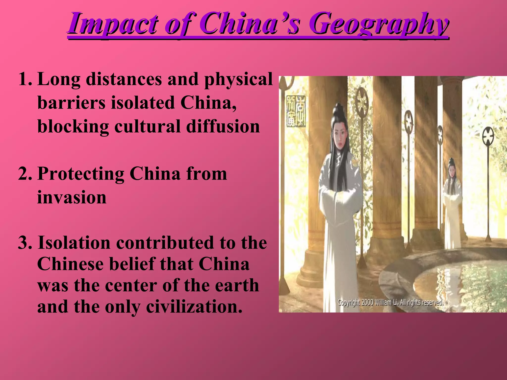 Impact of China’s Geography
1. Long distances and physical
   barriers isolated China,
   blocking cultural diffusion

2. Protecting China from
   invasion

3. Isolation contributed to the
   Chinese belief that China
   was the center of the earth
   and the only civilization.
 