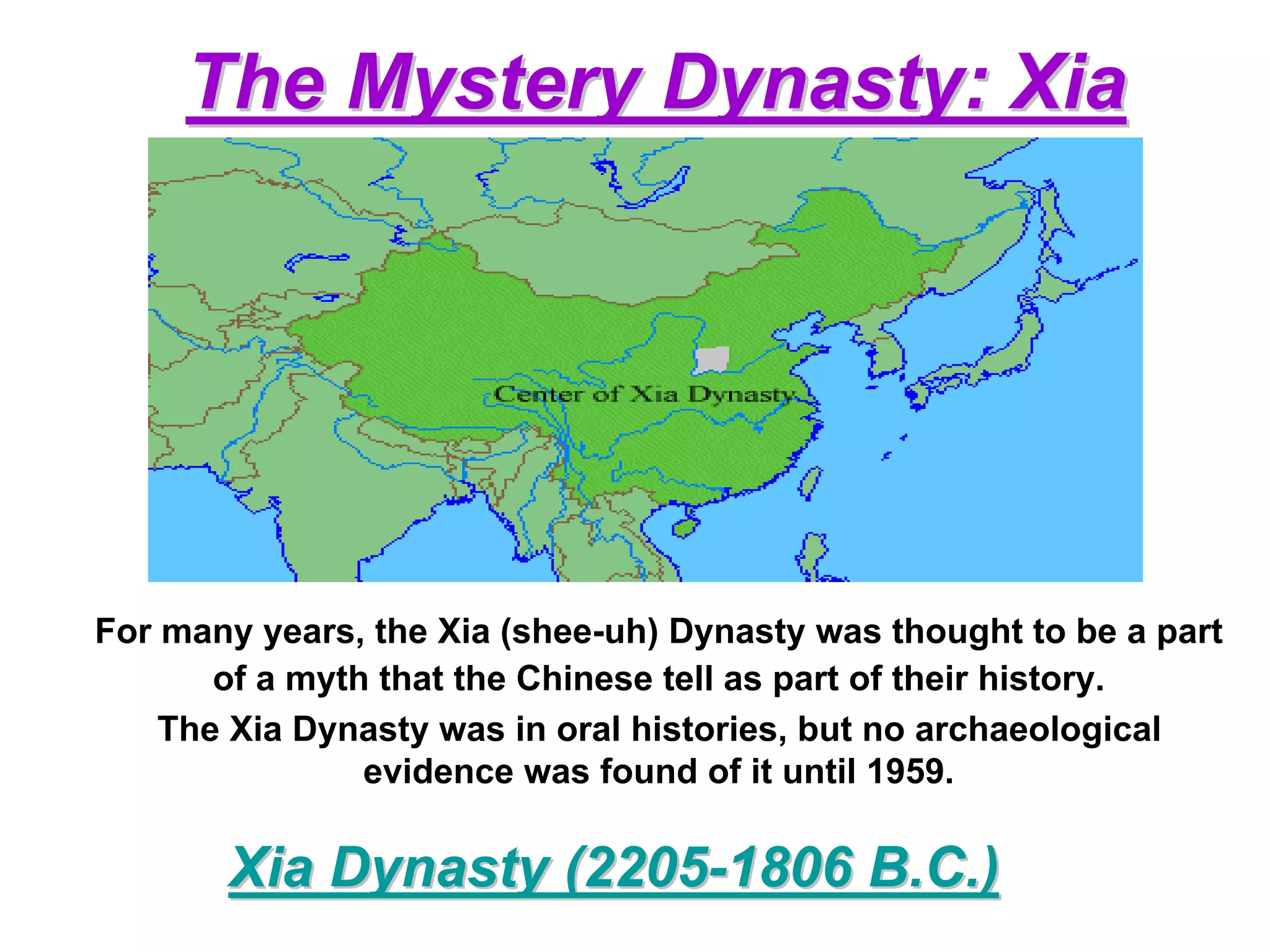 The Mystery Dynasty: Xia




For many years, the Xia (shee-uh) Dynasty was thought to be a part
       of a myth that the Chinese tell as part of their history.
    The Xia Dynasty was in oral histories, but no archaeological
                evidence was found of it until 1959.

       Xia Dynasty (2205-1806 B.C.)
 