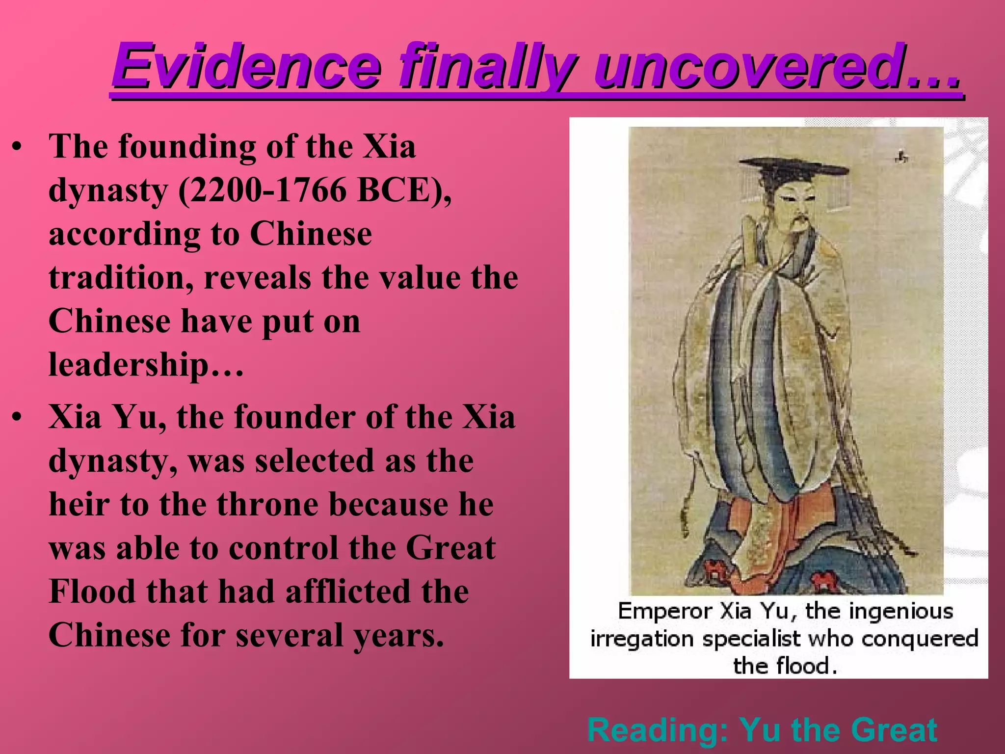 Evidence finally uncovered…
• The founding of the Xia
  dynasty (2200-1766 BCE),
  according to Chinese
  tradition, reveals the value the
  Chinese have put on
  leadership…
• Xia Yu, the founder of the Xia
  dynasty, was selected as the
  heir to the throne because he
  was able to control the Great
  Flood that had afflicted the
  Chinese for several years.

                                     Reading: Yu the Great
 
