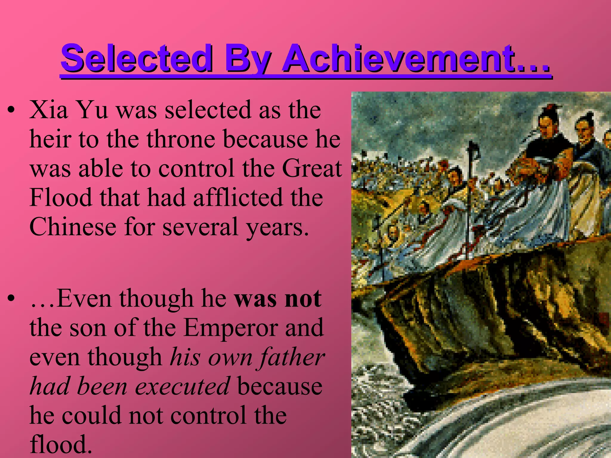 Selected By Achievement…
• Xia Yu was selected as the
  heir to the throne because he
  was able to control the Great
  Flood that had afflicted the
  Chinese for several years.

• …Even though he was not
  the son of the Emperor and
  even though his own father
  had been executed because
  he could not control the
  flood.
 