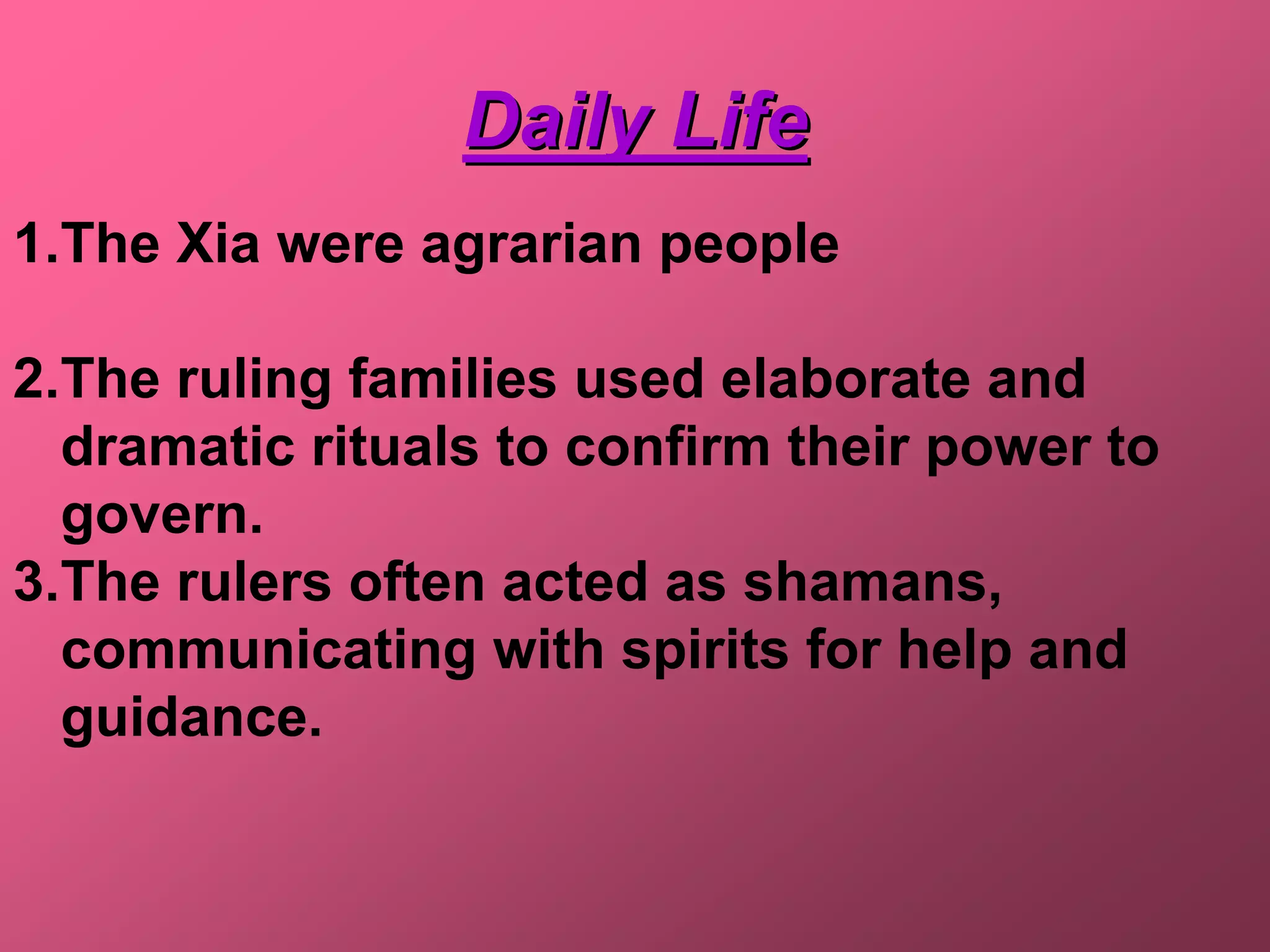 Daily Life
1.The Xia were agrarian people

2.The ruling families used elaborate and
  dramatic rituals to confirm their power to
  govern.
3.The rulers often acted as shamans,
  communicating with spirits for help and
  guidance.
 