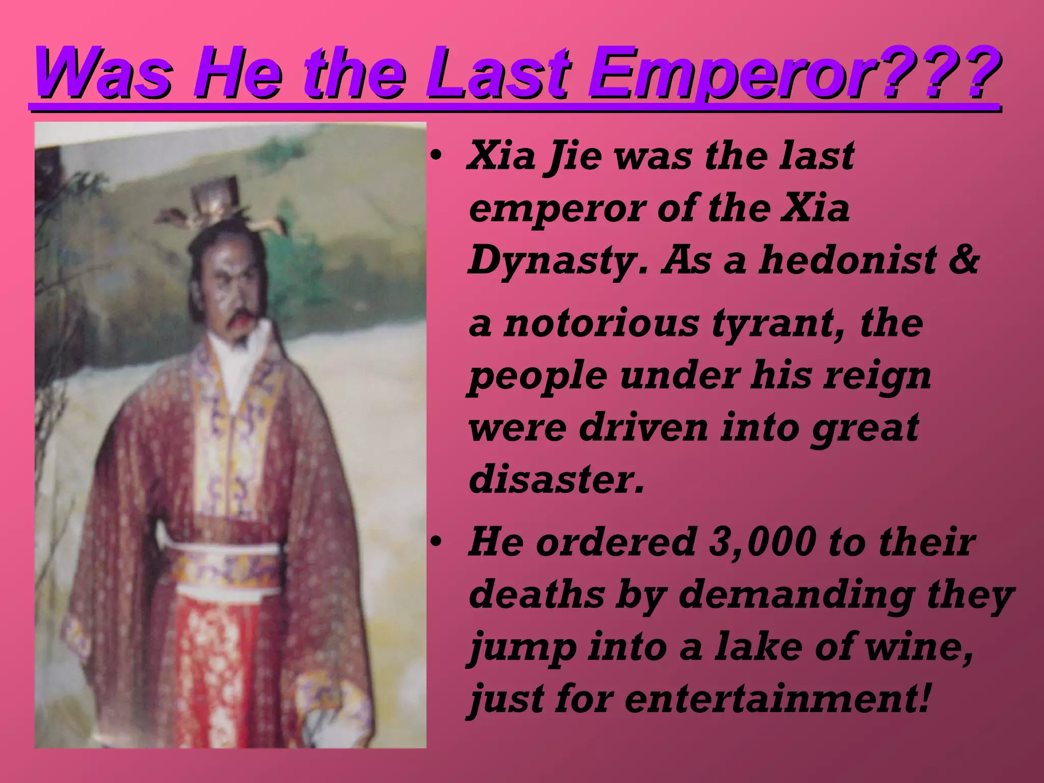 Was He the Last Emperor???
          • Xia Jie was the last
            emperor of the Xia
            Dynasty. As a hedonist &
            a notorious tyrant, the
            people under his reign
            were driven into great
            disaster.
          • He ordered 3,000 to their
            deaths by demanding they
            jump into a lake of wine,
            just for entertainment!
 
