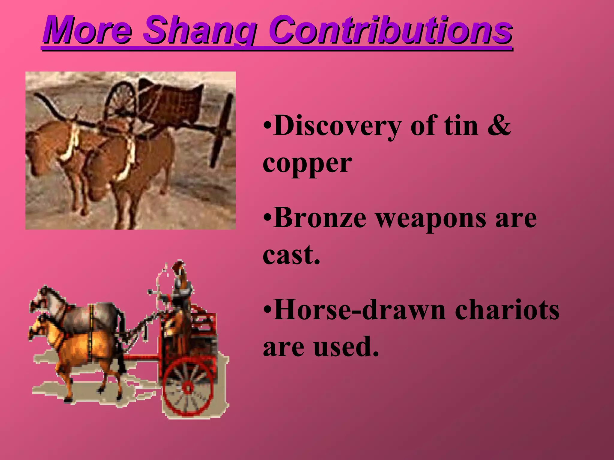 More Shang Contributions

           •Discovery of tin &
           copper
           •Bronze weapons are
           cast.
           •Horse-drawn chariots
           are used.
 