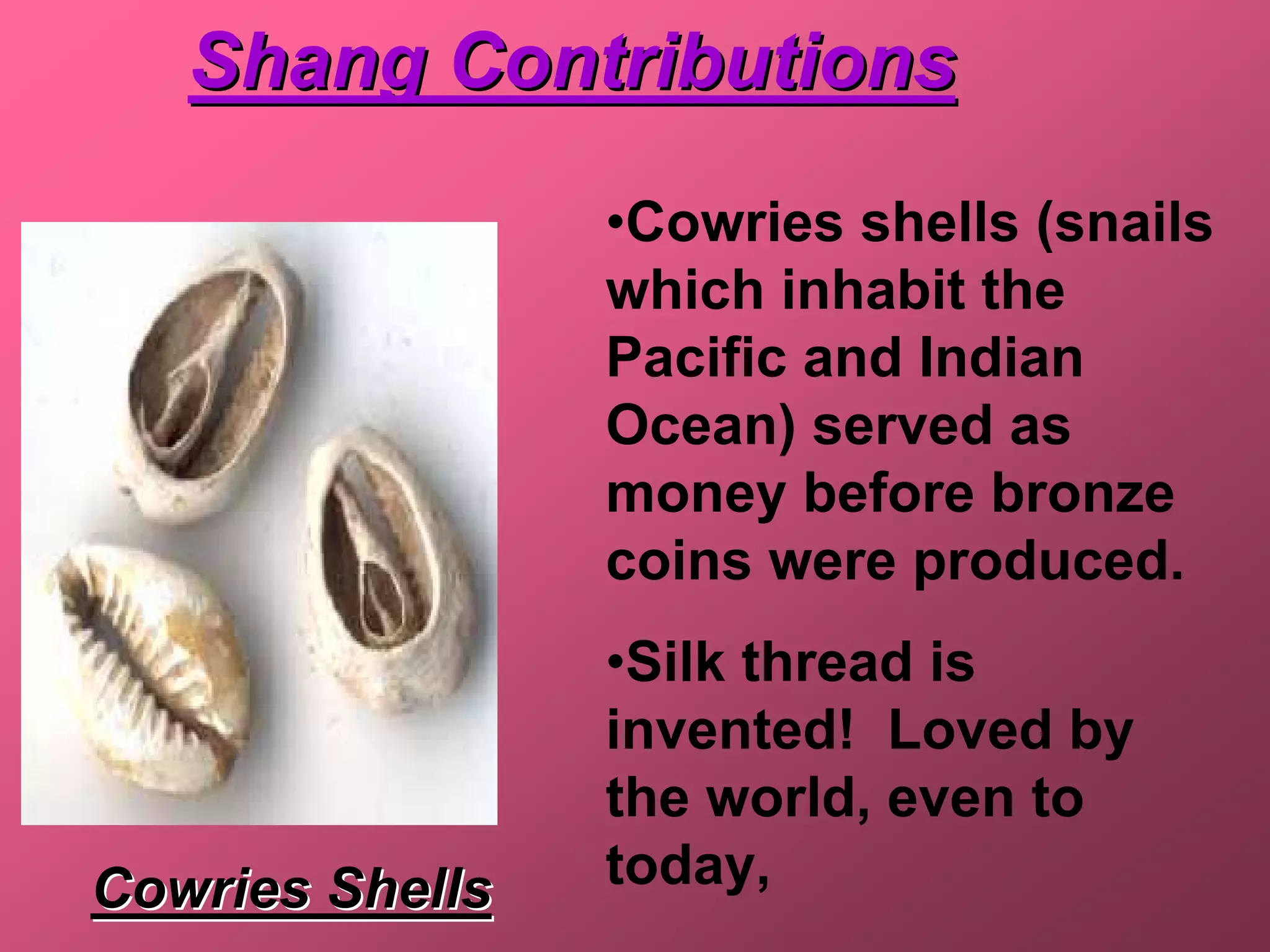 Shang Contributions
                 •Cowries shells (snails
                 which inhabit the
                 Pacific and Indian
                 Ocean) served as
                 money before bronze
                 coins were produced.
                 •Silk thread is
                 invented! Loved by
                 the world, even to
Cowries Shells   today,
 