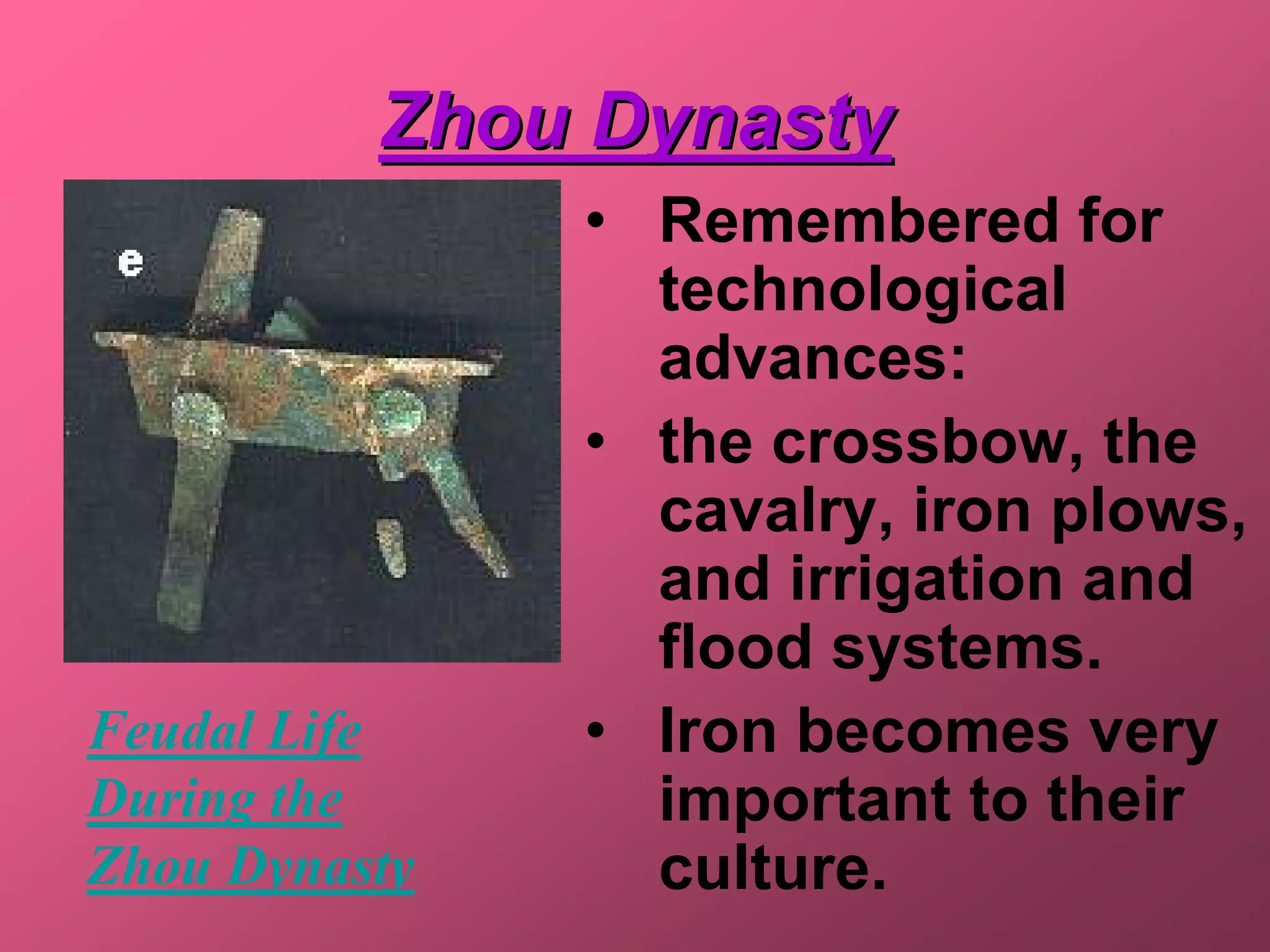Zhou Dynasty
               • Remembered for
                 technological
                 advances:
               • the crossbow, the
                 cavalry, iron plows,
                 and irrigation and
                 flood systems.
Feudal Life    • Iron becomes very
During the       important to their
Zhou Dynasty     culture.
 
