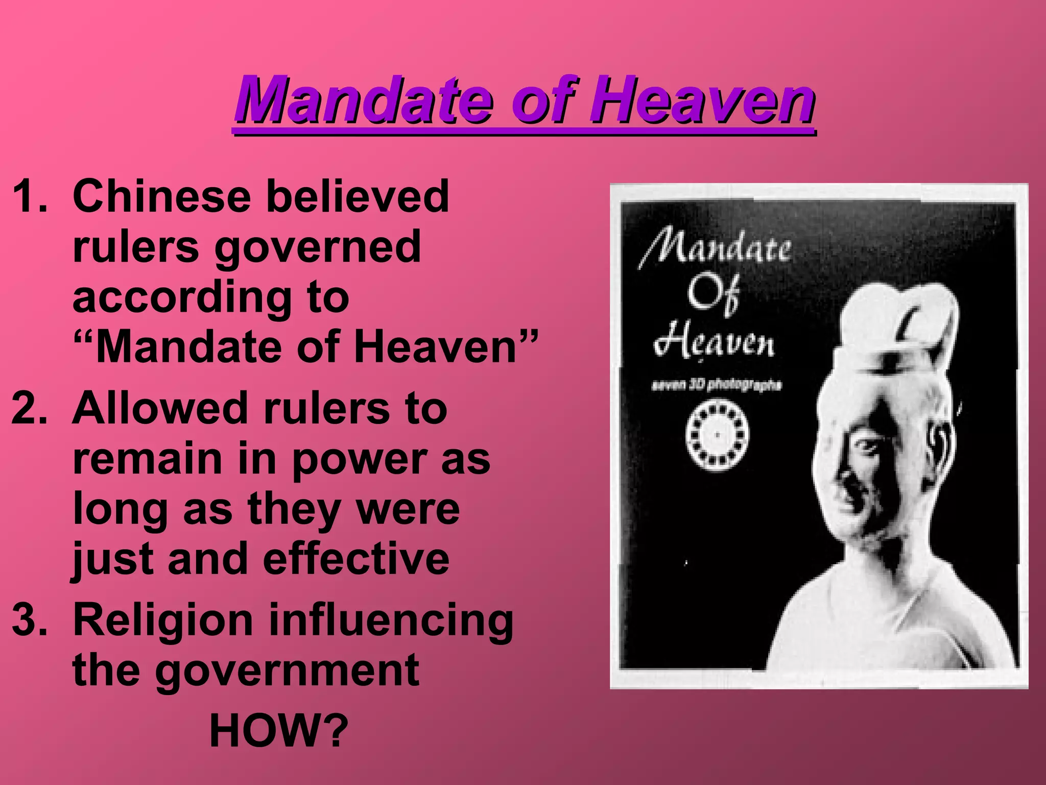 Mandate of Heaven
1. Chinese believed
   rulers governed
   according to
   “Mandate of Heaven”
2. Allowed rulers to
   remain in power as
   long as they were
   just and effective
3. Religion influencing
   the government
          HOW?
 