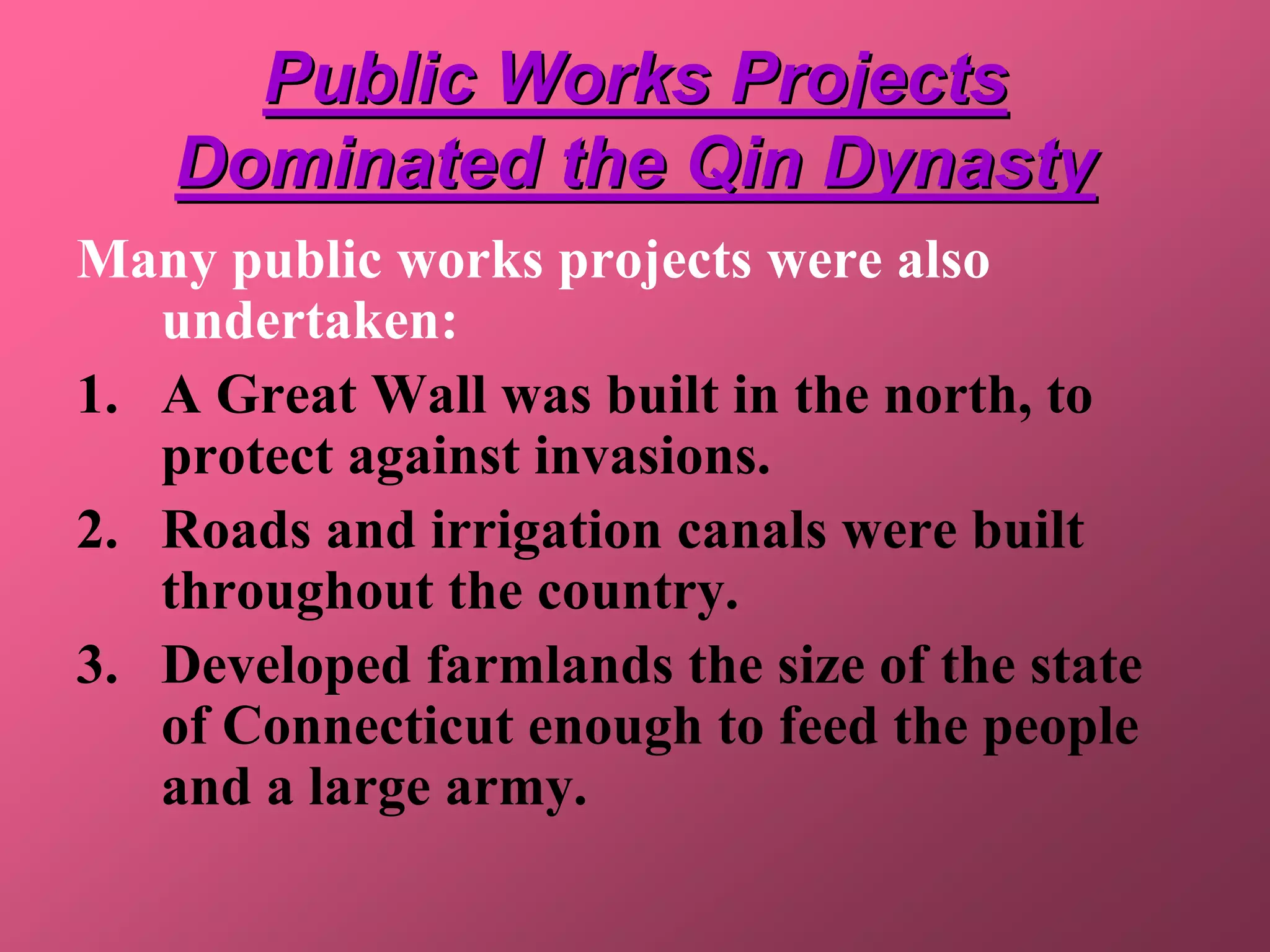 Public Works Projects
    Dominated the Qin Dynasty
Many public works projects were also
   undertaken:
1. A Great Wall was built in the north, to
   protect against invasions.
2. Roads and irrigation canals were built
   throughout the country.
3. Developed farmlands the size of the state
   of Connecticut enough to feed the people
   and a large army.
 