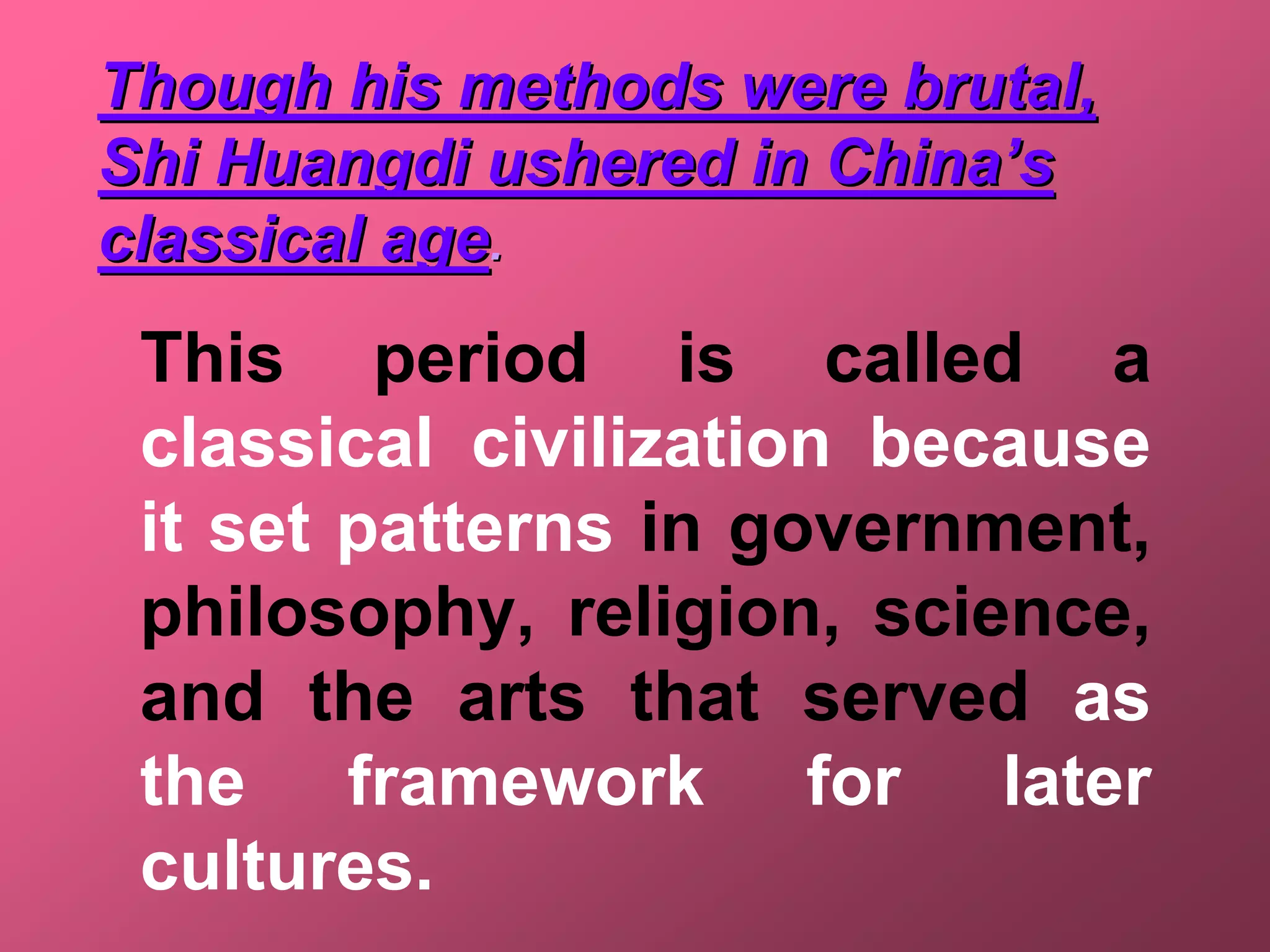 Though his methods were brutal,
Shi Huangdi ushered in China’s
classical age.
 This period is called a
 classical civilization because
 it set patterns in government,
 philosophy, religion, science,
 and the arts that served as
 the framework for later
 cultures.
 