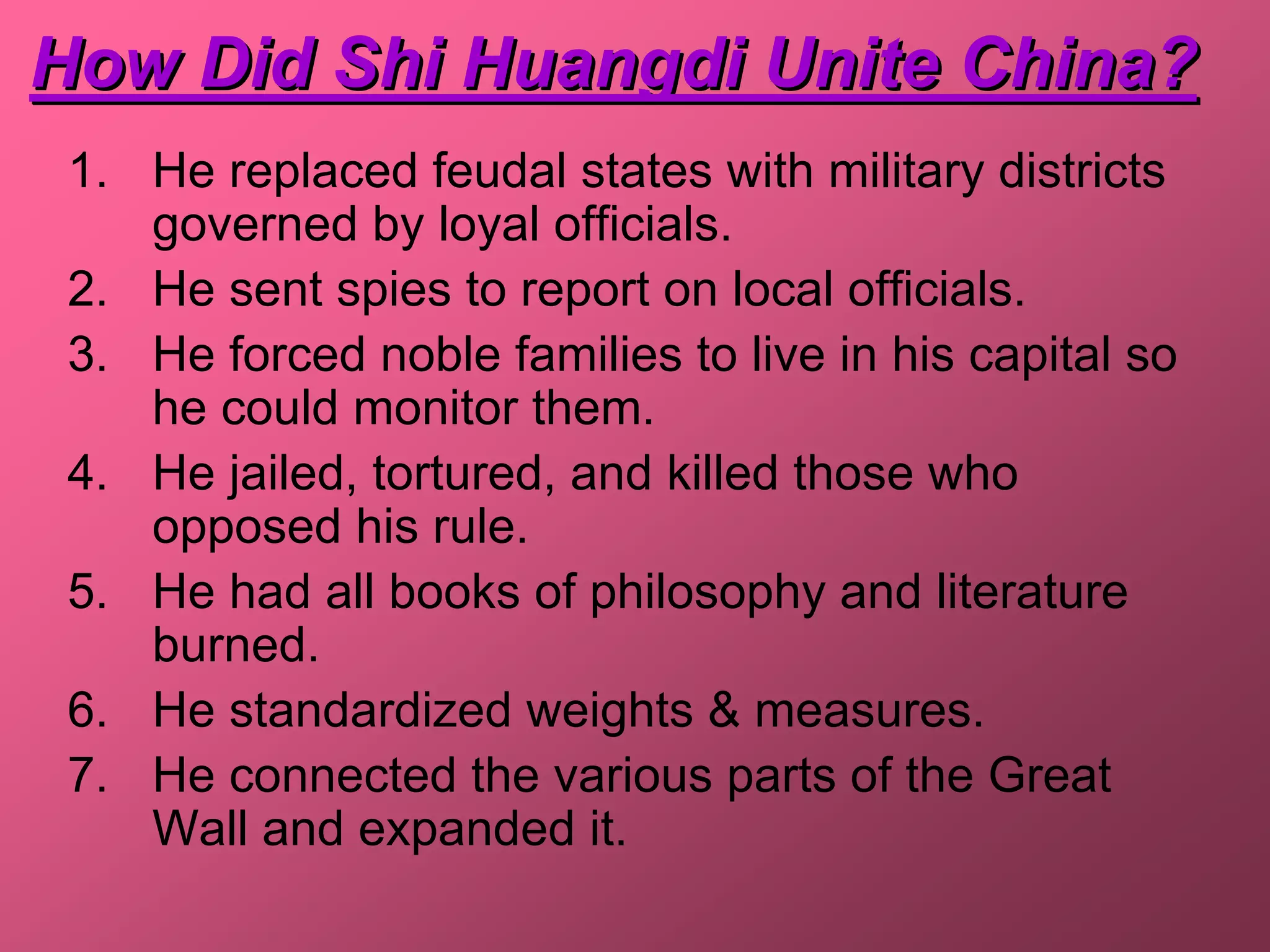 How Did Shi Huangdi Unite China?
 1. He replaced feudal states with military districts
    governed by loyal officials.
 2. He sent spies to report on local officials.
 3. He forced noble families to live in his capital so
    he could monitor them.
 4. He jailed, tortured, and killed those who
    opposed his rule.
 5. He had all books of philosophy and literature
    burned.
 6. He standardized weights & measures.
 7. He connected the various parts of the Great
    Wall and expanded it.
 