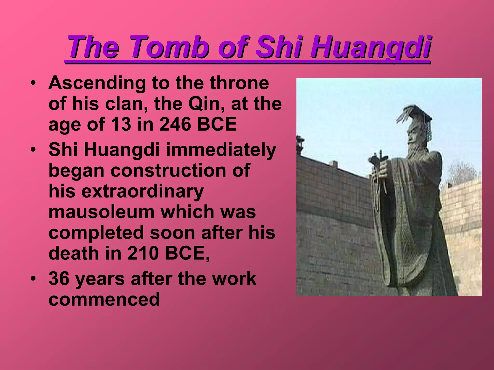 The Tomb of Shi Huangdi
• Ascending to the throne
  of his clan, the Qin, at the
  age of 13 in 246 BCE
• Shi Huangdi immediately
  began construction of
  his extraordinary
  mausoleum which was
  completed soon after his
  death in 210 BCE,
• 36 years after the work
  commenced
 
