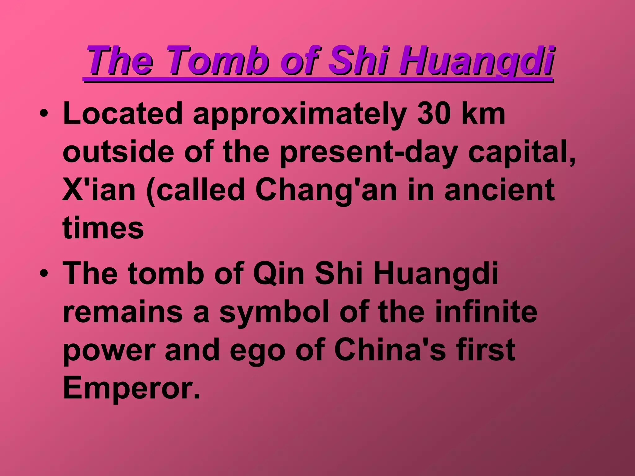 The Tomb of Shi Huangdi
• Located approximately 30 km
  outside of the present-day capital,
  X'ian (called Chang'an in ancient
  times
• The tomb of Qin Shi Huangdi
  remains a symbol of the infinite
  power and ego of China's first
  Emperor.
 