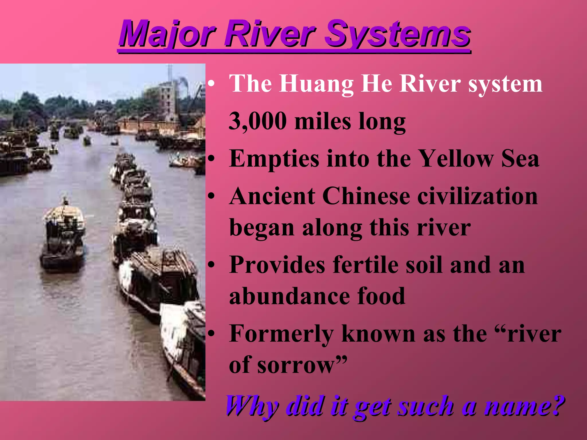 Major River Systems
    • The Huang He River system
      3,000 miles long
    • Empties into the Yellow Sea
    • Ancient Chinese civilization
      began along this river
    • Provides fertile soil and an
      abundance food
    • Formerly known as the “river
      of sorrow”
     Why did it get such a name?
 