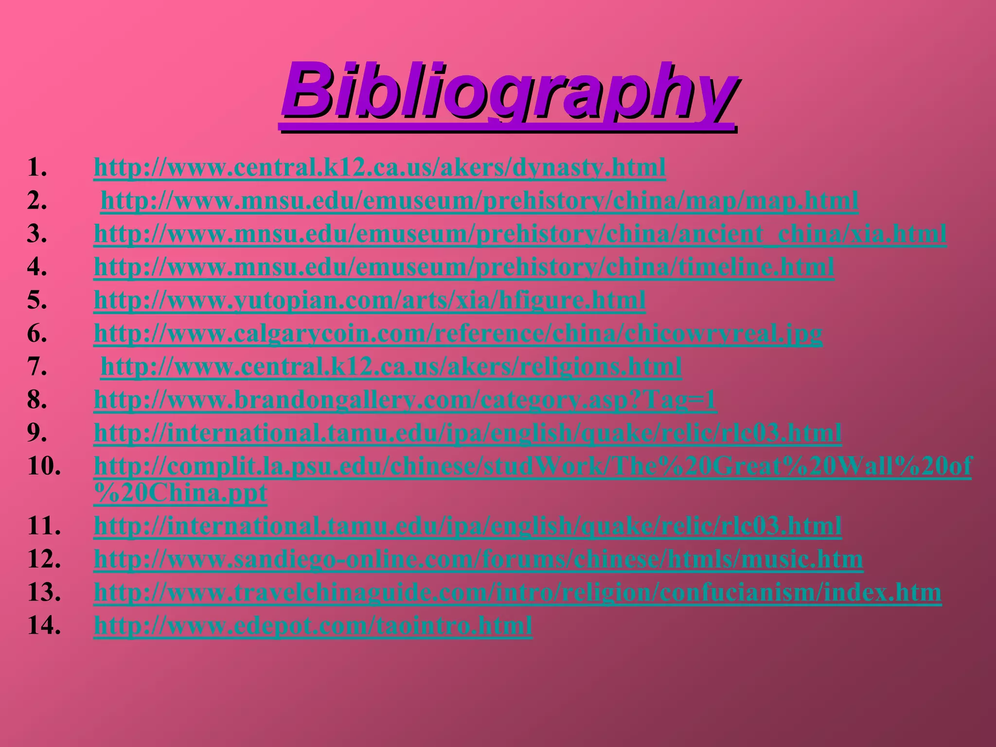 Bibliography
1.    http://www.central.k12.ca.us/akers/dynasty.html
2.    http://www.mnsu.edu/emuseum/prehistory/china/map/map.html
3.    http://www.mnsu.edu/emuseum/prehistory/china/ancient_china/xia.html
4.    http://www.mnsu.edu/emuseum/prehistory/china/timeline.html
5.    http://www.yutopian.com/arts/xia/hfigure.html
6.    http://www.calgarycoin.com/reference/china/chicowryreal.jpg
7.    http://www.central.k12.ca.us/akers/religions.html
8.    http://www.brandongallery.com/category.asp?Tag=1
9.    http://international.tamu.edu/ipa/english/quake/relic/rlc03.html
10.   http://complit.la.psu.edu/chinese/studWork/The%20Great%20Wall%20of
      %20China.ppt
11.   http://international.tamu.edu/ipa/english/quake/relic/rlc03.html
12.   http://www.sandiego-online.com/forums/chinese/htmls/music.htm
13.   http://www.travelchinaguide.com/intro/religion/confucianism/index.htm
14.   http://www.edepot.com/taointro.html
 