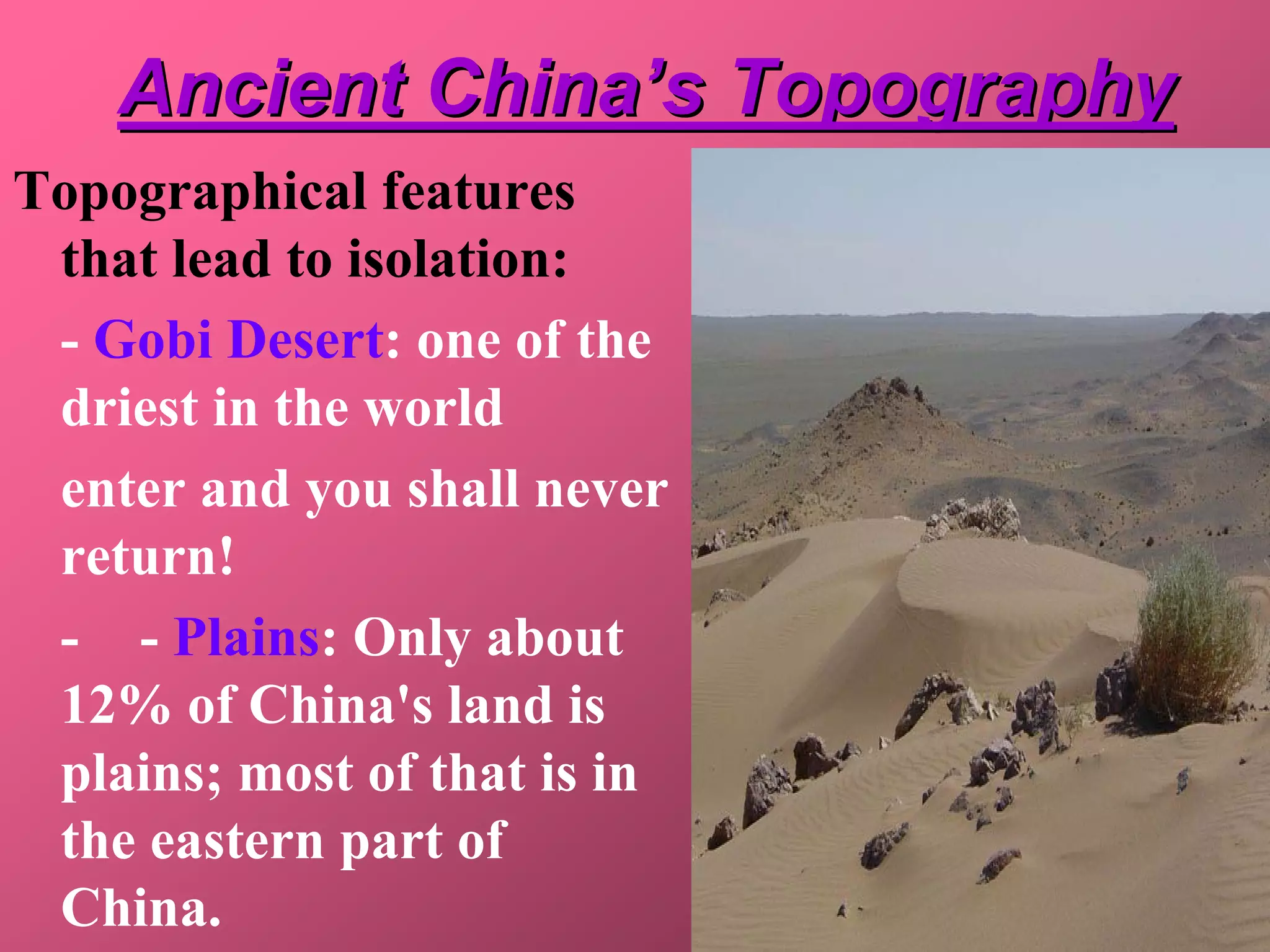 Ancient China’s Topography
Topographical features
 that lead to isolation:
 - Gobi Desert: one of the
 driest in the world
 enter and you shall never
 return!
 - - Plains: Only about
 12% of China's land is
 plains; most of that is in
 the eastern part of
 China.
 
