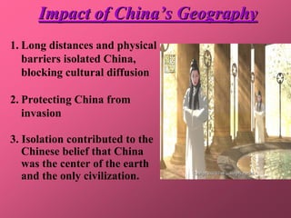 Impact of China’s Geography
1. Long distances and physical
   barriers isolated China,
   blocking cultural diffusion

2. Protecting China from
   invasion

3. Isolation contributed to the
   Chinese belief that China
   was the center of the earth
   and the only civilization.
 