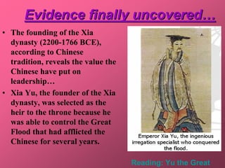 Evidence finally uncovered…
• The founding of the Xia
  dynasty (2200-1766 BCE),
  according to Chinese
  tradition, reveals the value the
  Chinese have put on
  leadership…
• Xia Yu, the founder of the Xia
  dynasty, was selected as the
  heir to the throne because he
  was able to control the Great
  Flood that had afflicted the
  Chinese for several years.

                                     Reading: Yu the Great
 