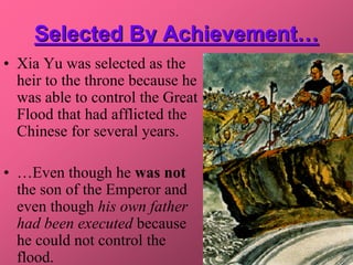 Selected By Achievement…
• Xia Yu was selected as the
  heir to the throne because he
  was able to control the Great
  Flood that had afflicted the
  Chinese for several years.

• …Even though he was not
  the son of the Emperor and
  even though his own father
  had been executed because
  he could not control the
  flood.
 