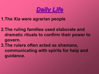 Daily Life
1.The Xia were agrarian people

2.The ruling families used elaborate and
  dramatic rituals to confirm their power to
  govern.
3.The rulers often acted as shamans,
  communicating with spirits for help and
  guidance.
 