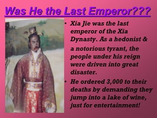 Was He the Last Emperor???
          • Xia Jie was the last
            emperor of the Xia
            Dynasty. As a hedonist &
            a notorious tyrant, the
            people under his reign
            were driven into great
            disaster.
          • He ordered 3,000 to their
            deaths by demanding they
            jump into a lake of wine,
            just for entertainment!
 
