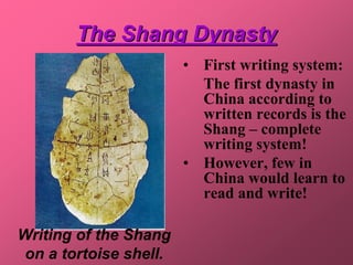The Shang Dynasty
                        • First writing system:
                          The first dynasty in
                          China according to
                          written records is the
                          Shang – complete
                          writing system!
                        • However, few in
                          China would learn to
                          read and write!

Writing of the Shang
 on a tortoise shell.
 