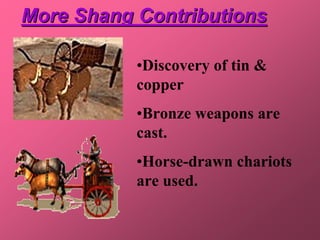 More Shang Contributions

           •Discovery of tin &
           copper
           •Bronze weapons are
           cast.
           •Horse-drawn chariots
           are used.
 