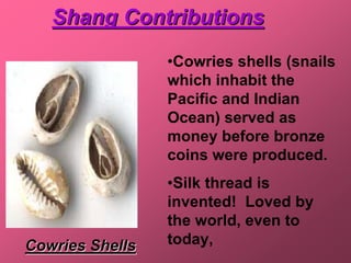 Shang Contributions
                 •Cowries shells (snails
                 which inhabit the
                 Pacific and Indian
                 Ocean) served as
                 money before bronze
                 coins were produced.
                 •Silk thread is
                 invented! Loved by
                 the world, even to
Cowries Shells   today,
 