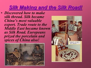 Silk Making and the Silk Road!
• Discovered how to make
  silk thread. Silk became
  China’s most valuable
  export. Trade route to the
  Middle East became known
  as Silk Road. Europeans
  prized the porcelain and
  spices of China also!
 