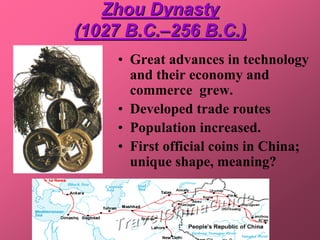 Zhou Dynasty
(1027 B.C.–256 B.C.)
     • Great advances in technology
       and their economy and
       commerce grew.
     • Developed trade routes
     • Population increased.
     • First official coins in China;
       unique shape, meaning?
 