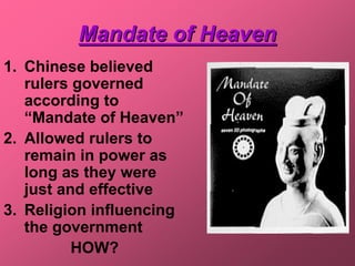 Mandate of Heaven
1. Chinese believed
   rulers governed
   according to
   “Mandate of Heaven”
2. Allowed rulers to
   remain in power as
   long as they were
   just and effective
3. Religion influencing
   the government
          HOW?
 