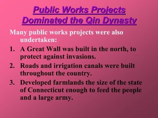 Public Works Projects
    Dominated the Qin Dynasty
Many public works projects were also
   undertaken:
1. A Great Wall was built in the north, to
   protect against invasions.
2. Roads and irrigation canals were built
   throughout the country.
3. Developed farmlands the size of the state
   of Connecticut enough to feed the people
   and a large army.
 